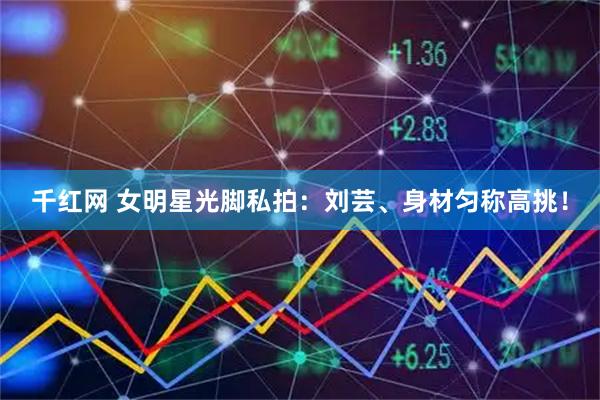 千红网 女明星光脚私拍：刘芸、身材匀称高挑！