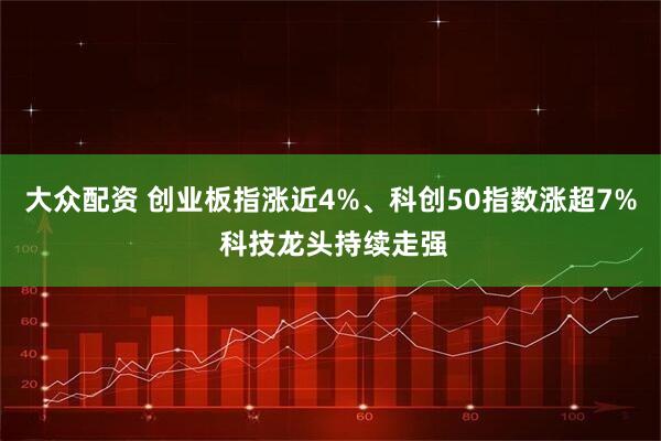 大众配资 创业板指涨近4%、科创50指数涨超7% 科技龙头持续走强