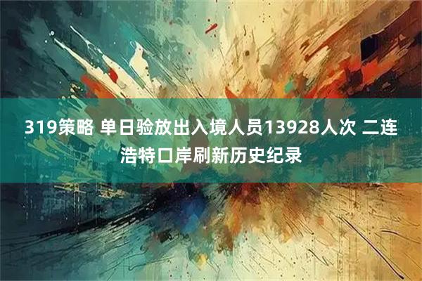 319策略 单日验放出入境人员13928人次 二连浩特口岸刷新历史纪录