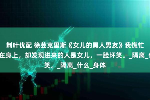 荆叶优配 徐芸克里斯《女儿的黑人男友》我慌忙将浴袍披在身上,却发现进来的人是女儿,一脸坏笑。_隔离_什么_身体