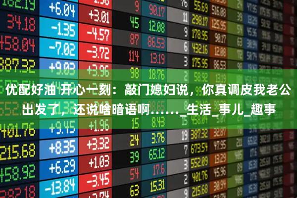 优配好油 开心一刻:敲门媳妇说,你真调皮我老公出发了,还说啥暗语啊……_生活_事儿_趣事